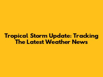 Tropical Storm Update: Tracking The Latest Weather News