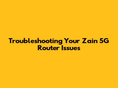 Troubleshooting Your Zain 5G Router Issues