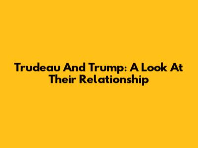 Trudeau And Trump: A Look At Their Relationship