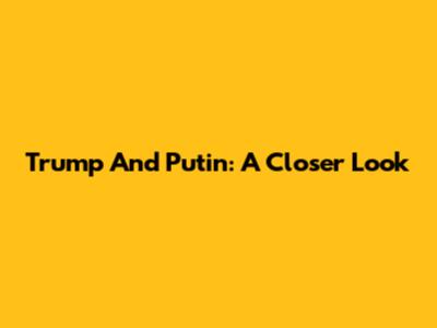 Trump And Putin: A Closer Look