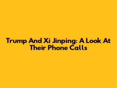 Trump And Xi Jinping: A Look At Their Phone Calls