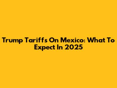 Trump Tariffs On Mexico: What To Expect In 2025