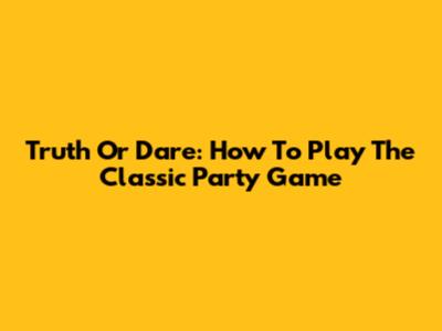 Truth Or Dare: How To Play The Classic Party Game
