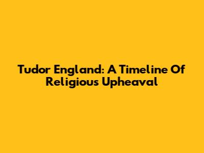 Tudor England: A Timeline Of Religious Upheaval