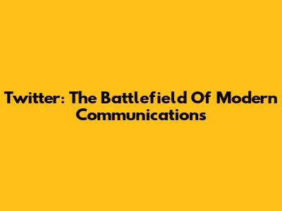 Twitter: The Battlefield Of Modern Communications