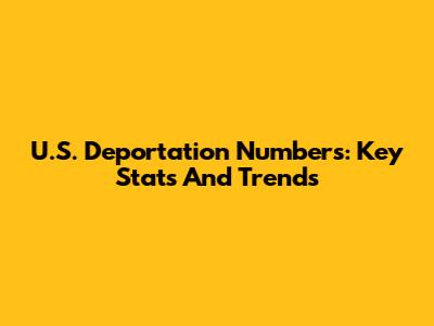 U.S. Deportation Numbers: Key Stats And Trends