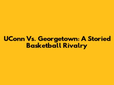 UConn Vs. Georgetown: A Storied Basketball Rivalry
