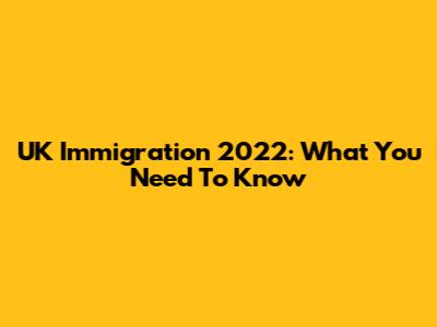UK Immigration 2022: What You Need To Know
