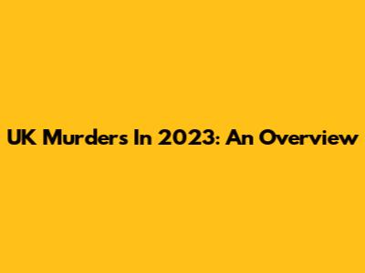 UK Murders In 2023: An Overview