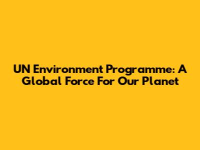 UN Environment Programme: A Global Force For Our Planet