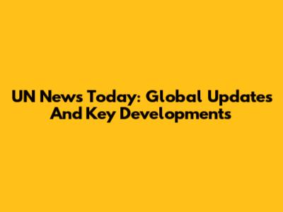 UN News Today: Global Updates And Key Developments