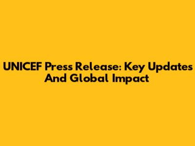 UNICEF Press Release: Key Updates And Global Impact