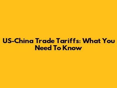 US-China Trade Tariffs: What You Need To Know