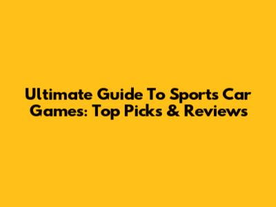 Ultimate Guide To Sports Car Games: Top Picks & Reviews