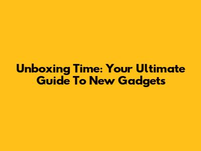 Unboxing Time: Your Ultimate Guide To New Gadgets