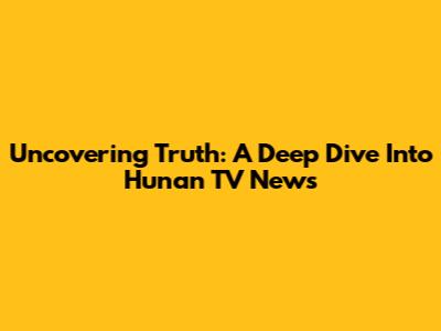 Uncovering Truth: A Deep Dive Into Hunan TV News