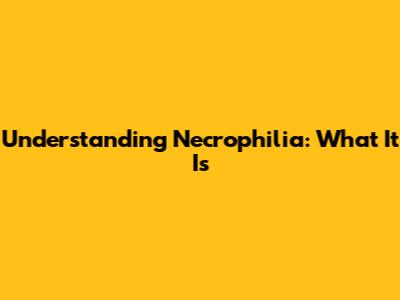 Understanding Necrophilia: What It Is