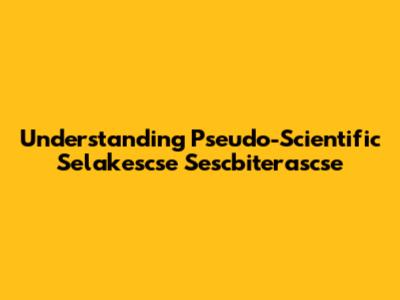 Understanding Pseudo-Scientific Selakescse Sescbiterascse