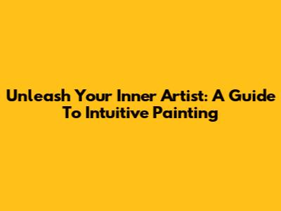 Unleash Your Inner Artist: A Guide To Intuitive Painting