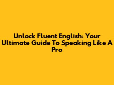 Unlock Fluent English: Your Ultimate Guide To Speaking Like A Pro