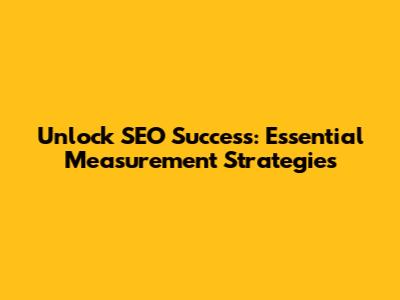 Unlock SEO Success: Essential Measurement Strategies