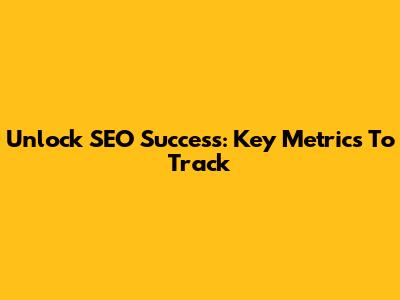 Unlock SEO Success: Key Metrics To Track