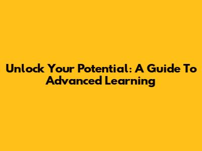 Unlock Your Potential: A Guide To Advanced Learning