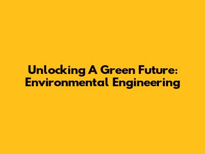 Unlocking A Green Future: Environmental Engineering