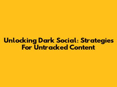 Unlocking Dark Social: Strategies For Untracked Content