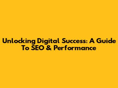 Unlocking Digital Success: A Guide To SEO & Performance