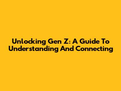 Unlocking Gen Z: A Guide To Understanding And Connecting