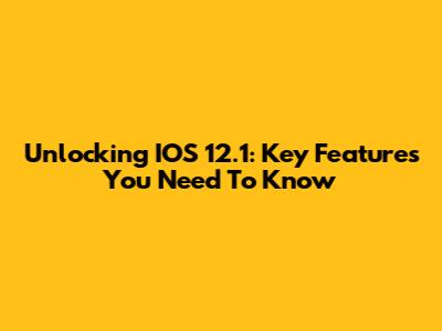Unlocking IOS 12.1: Key Features You Need To Know