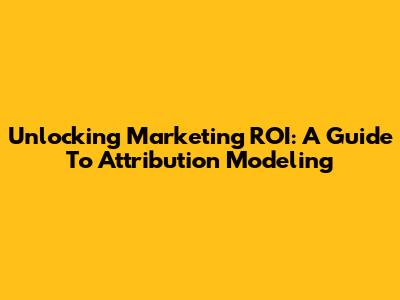 Unlocking Marketing ROI: A Guide To Attribution Modeling