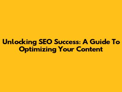 Unlocking SEO Success: A Guide To Optimizing Your Content