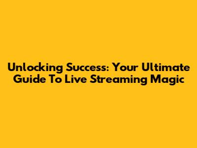 Unlocking Success: Your Ultimate Guide To Live Streaming Magic