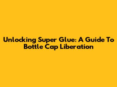 Unlocking Super Glue: A Guide To Bottle Cap Liberation