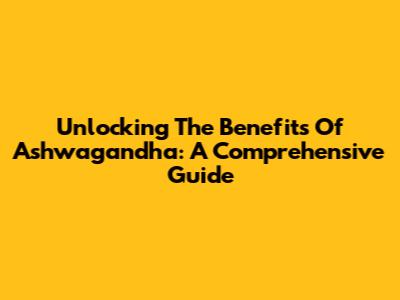 Unlocking The Benefits Of Ashwagandha: A Comprehensive Guide