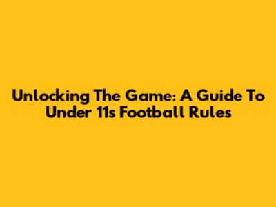 Unlocking The Game: A Guide To Under 11s Football Rules