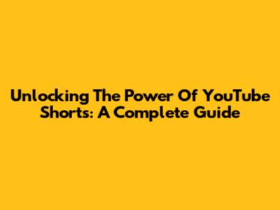 Unlocking The Power Of YouTube Shorts: A Complete Guide