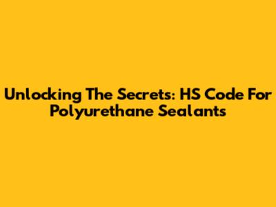 Unlocking The Secrets: HS Code For Polyurethane Sealants