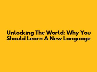 Unlocking The World: Why You Should Learn A New Language