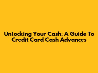 Unlocking Your Cash: A Guide To Credit Card Cash Advances
