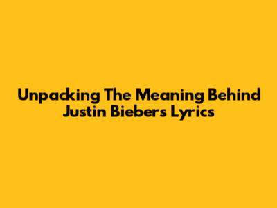 Unpacking The Meaning Behind Justin Bieber's Lyrics