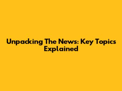 Unpacking The News: Key Topics Explained