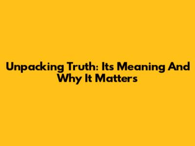Unpacking Truth: Its Meaning And Why It Matters