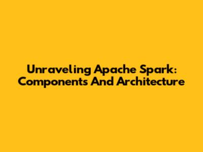Unraveling Apache Spark: Components And Architecture