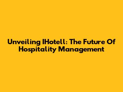 Unveiling IHotell: The Future Of Hospitality Management