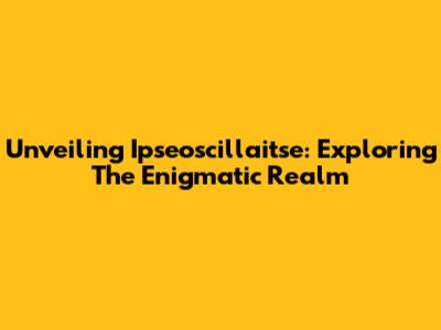 Unveiling Ipseoscillaitse: Exploring The Enigmatic Realm