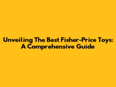 Unveiling The Best Fisher-Price Toys: A Comprehensive Guide
