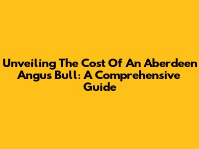 Unveiling The Cost Of An Aberdeen Angus Bull: A Comprehensive Guide